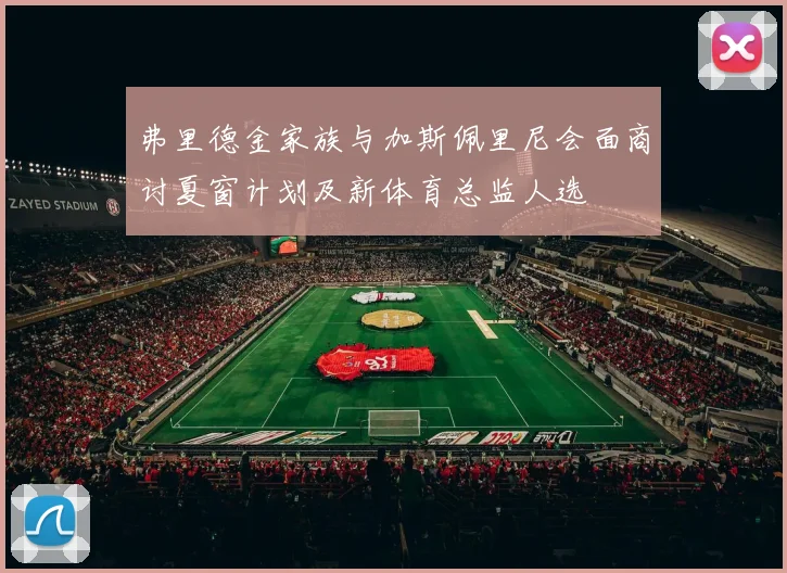 弗里德金家族与加斯佩里尼会面商讨夏窗计划及新体育总监人选