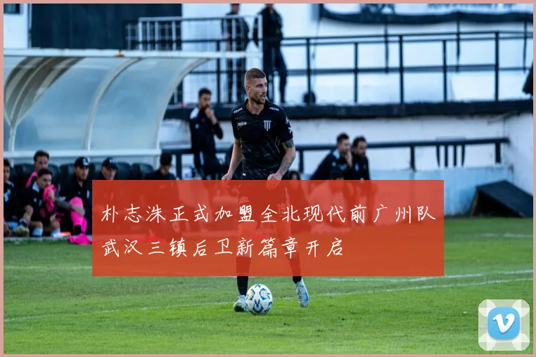 朴志洙正式加盟全北现代前广州队武汉三镇后卫新篇章开启