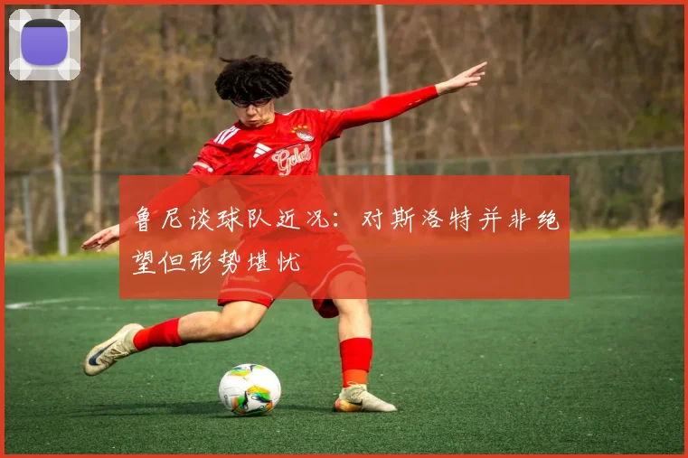 鲁尼谈球队近况：对斯洛特并非绝望但形势堪忧