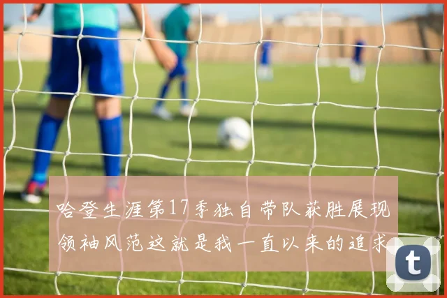哈登生涯第17季独自带队获胜展现领袖风范这就是我一直以来的追求