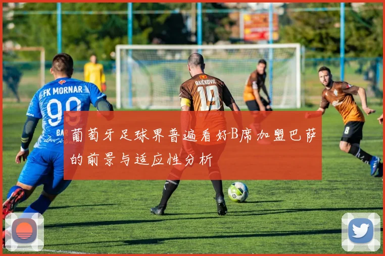 葡萄牙足球界普遍看好B席加盟巴萨的前景与适应性分析