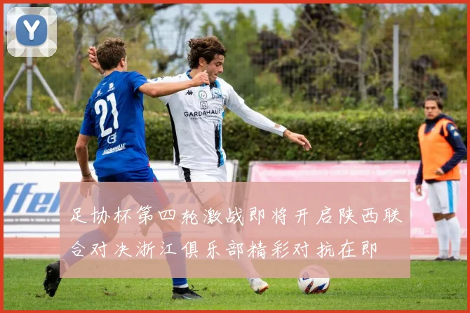 足协杯第四轮激战即将开启陕西联合对决浙江俱乐部精彩对抗在即