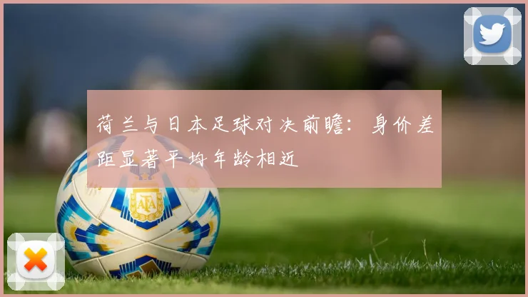 荷兰与日本足球对决前瞻：身价差距显著平均年龄相近