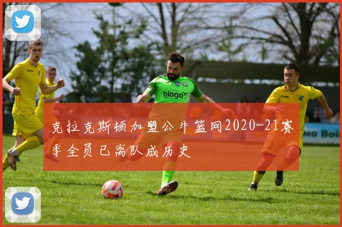 克拉克斯顿加盟公牛篮网2020-21赛季全员已离队成历史