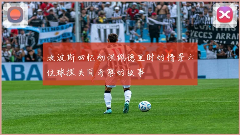 坎波斯回忆初识佩德里时的情景六位球探共同考察的故事