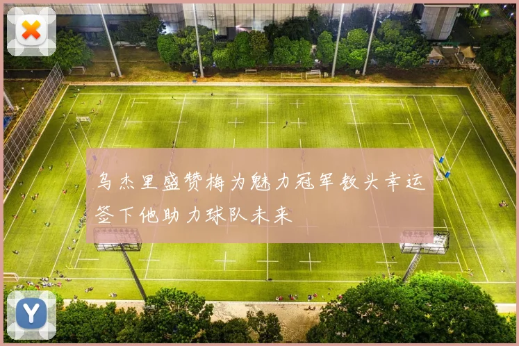 乌杰里盛赞梅为魅力冠军教头幸运签下他助力球队未来