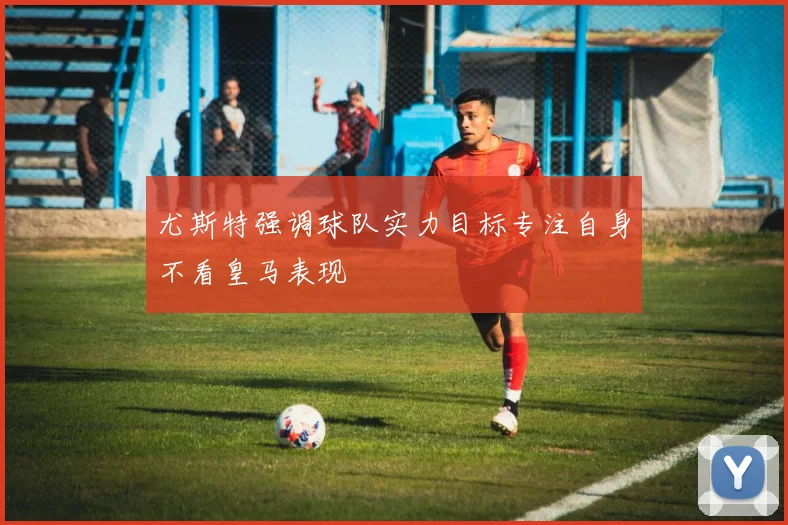 尤斯特强调球队实力目标专注自身不看皇马表现