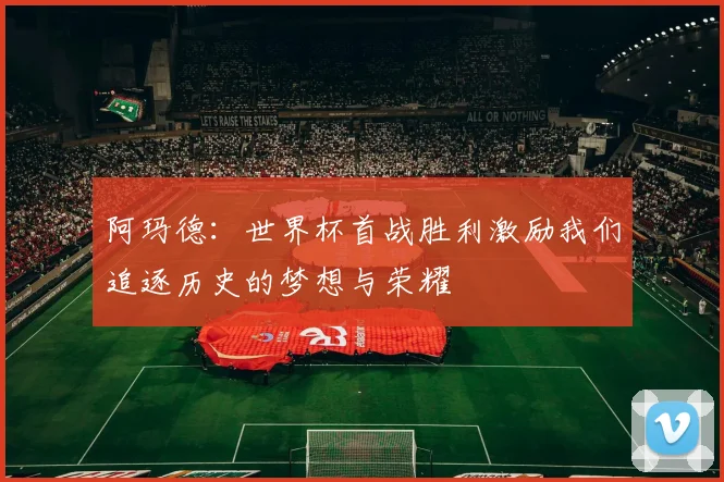 阿玛德：世界杯首战胜利激励我们追逐历史的梦想与荣耀