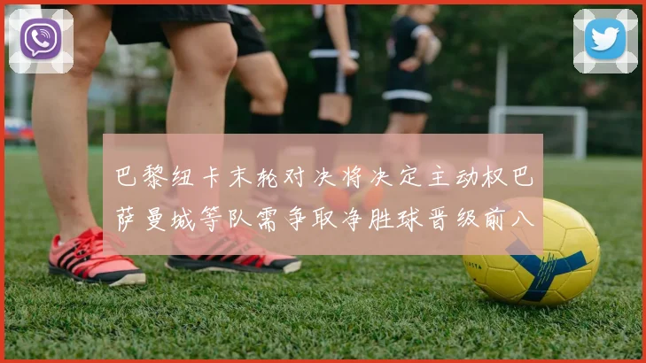 巴黎纽卡末轮对决将决定主动权巴萨曼城等队需争取净胜球晋级前八