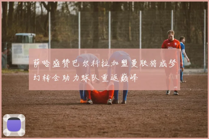 萨哈盛赞巴尔科拉加盟曼联将成梦幻转会助力球队重返巅峰