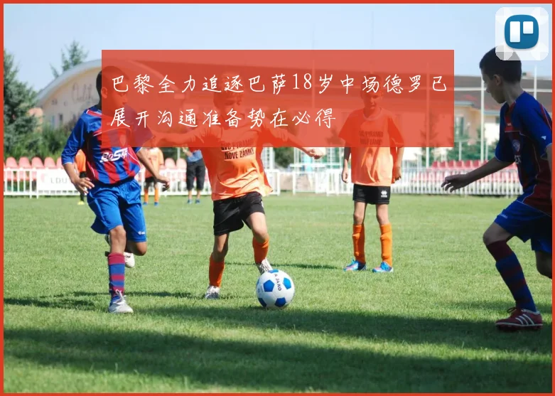 巴黎全力追逐巴萨18岁中场德罗已展开沟通准备势在必得