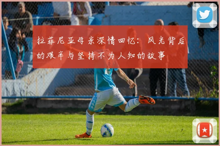 拉菲尼亚母亲深情回忆：风光背后的艰辛与坚持不为人知的故事